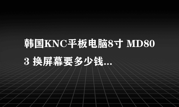 韩国KNC平板电脑8寸 MD803 换屏幕要多少钱？重庆什么地方可以换平板电脑屏幕的？